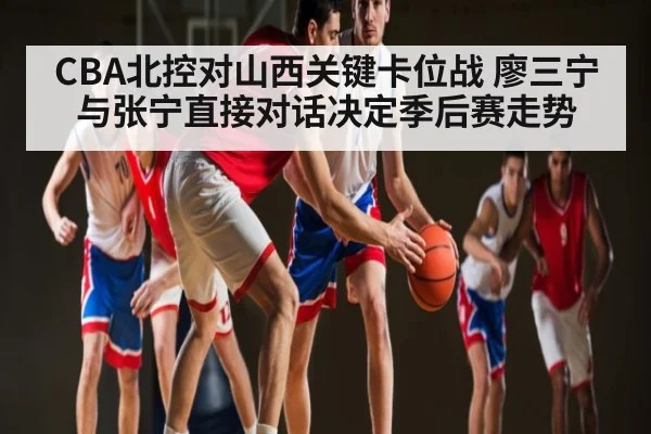 CBA北控对山西关键卡位战 廖三宁与张宁直接对话决定季后赛走势
